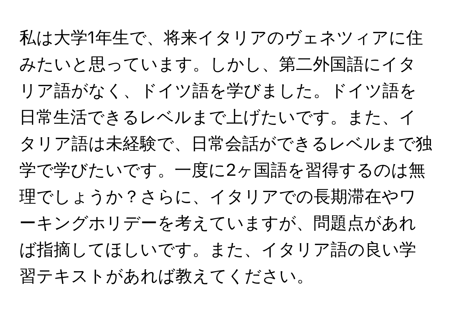 私は大学1年生で、将来イタリアのヴェネツィアに住みたいと思っています。しかし、第二外国語にイタリア語がなく、ドイツ語を学びました。ドイツ語を日常生活できるレベルまで上げたいです。また、イタリア語は未経験で、日常会話ができるレベルまで独学で学びたいです。一度に2ヶ国語を習得するのは無理でしょうか？さらに、イタリアでの長期滞在やワーキングホリデーを考えていますが、問題点があれば指摘してほしいです。また、イタリア語の良い学習テキストがあれば教えてください。