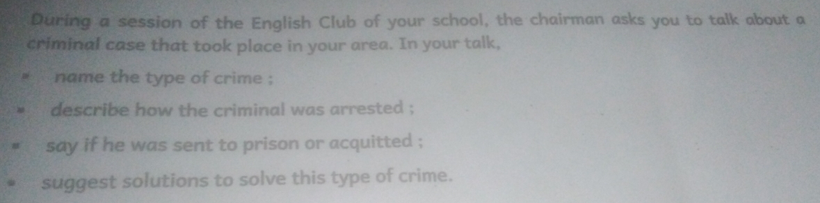 During a session of the English Club of your school, the chairman asks you to talk about a 
criminal case that took place in your area. In your talk, 
name the type of crime ; 
describe how the criminal was arrested ; 
say if he was sent to prison or acquitted ; 
suggest solutions to solve this type of crime.