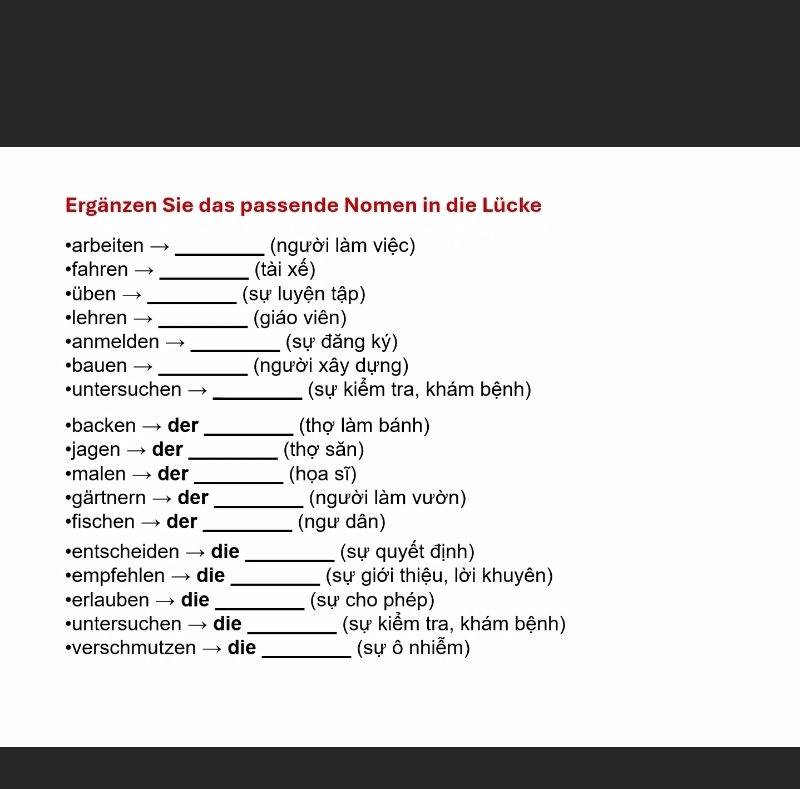 Ergänzen Sie das passende Nomen in die Lücke 
•arbeiten _ (người làm việc) 
•fahren → _(tài xế) 
üben - I _ (sự luyện tập) 
lehren ) _(giáo viên) 
anmelden _(sự đăng ký) 
bauen _(người xây dựng) 
•untersuchen _(sự kiểm tra, khám bệnh) 
•backen → der _(thợ làm bánh) 
•jagen → der _(thợ săn) 
•malen → der _(họa sĩ) 
•gärtnern → der_ (người làm vườn) 
•fischen → der _ (ngư dân) 
•entscheiden → die _ (sự quyết định) 
•empfehlen → die _ (sự giới thiệu, lời khuyên) 
•erlauben → die _(sự cho phép) 
•untersuchen → die _(sự kiểm tra, khám bệnh) 
•verschmutzen → die _(sự ô nhiễm)