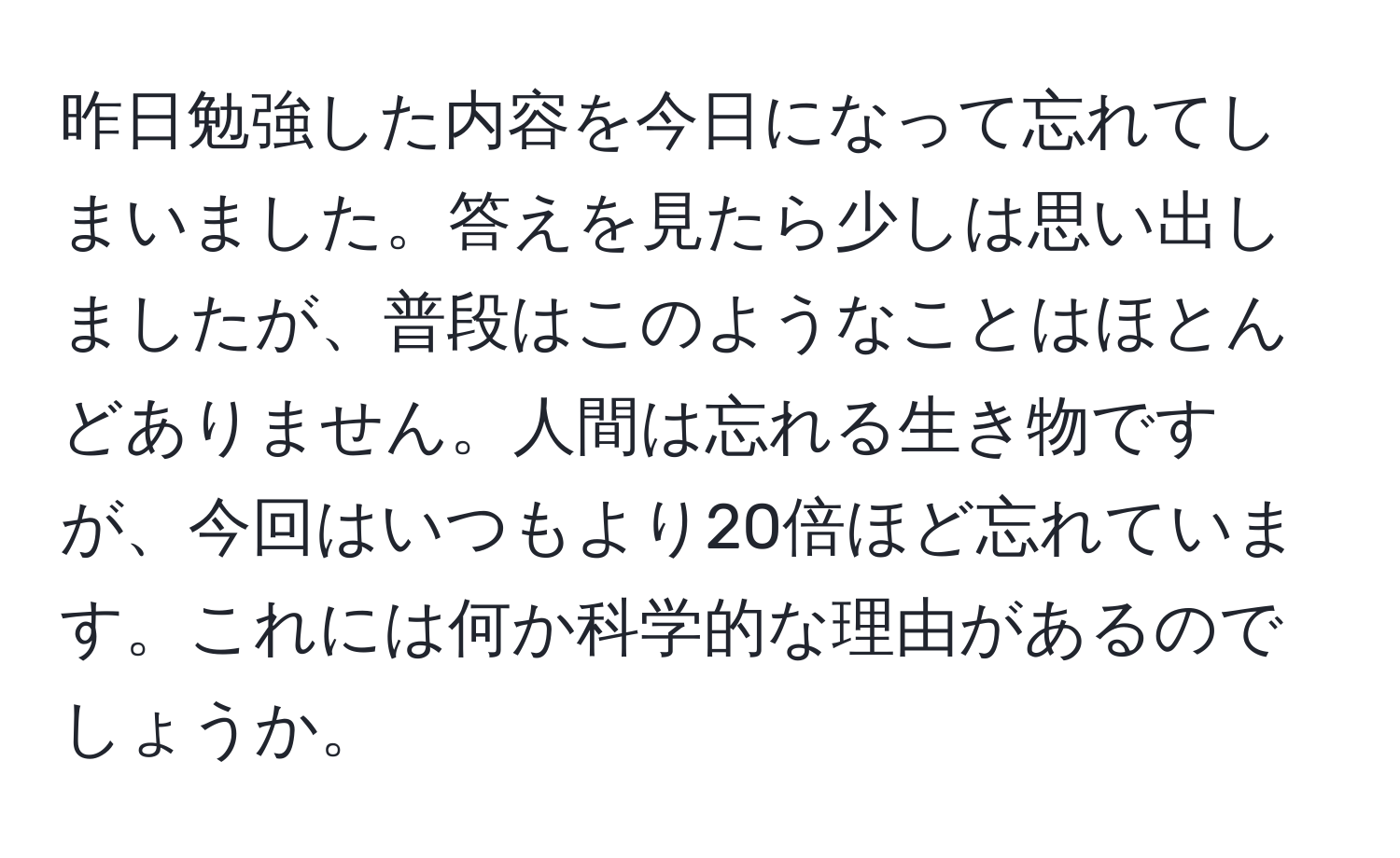 昨日勉強した内容を今日になって忘れてしまいました。答えを見たら少しは思い出しましたが、普段はこのようなことはほとんどありません。人間は忘れる生き物ですが、今回はいつもより20倍ほど忘れています。これには何か科学的な理由があるのでしょうか。