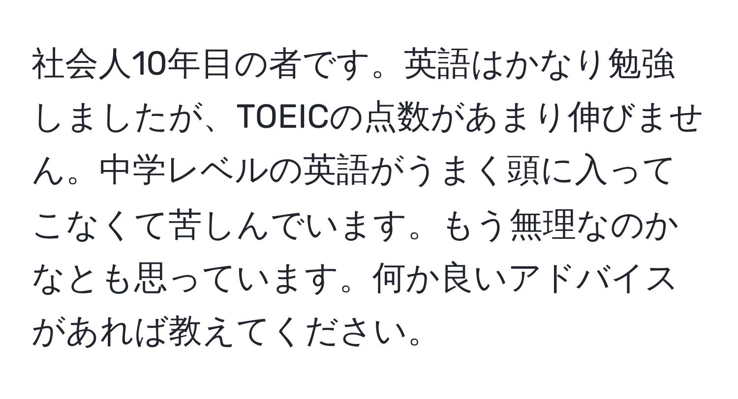 社会人10年目の者です。英語はかなり勉強しましたが、TOEICの点数があまり伸びません。中学レベルの英語がうまく頭に入ってこなくて苦しんでいます。もう無理なのかなとも思っています。何か良いアドバイスがあれば教えてください。