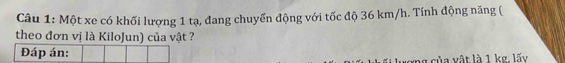 Một xe có khối lượng 1 tạ, đang chuyển động với tốc độ 36 km/h. Tính động năng ( 
theo đơn vị là KiloJun) của vật ? 
Đáp án: 
xng của vật là 1 kg. lấy