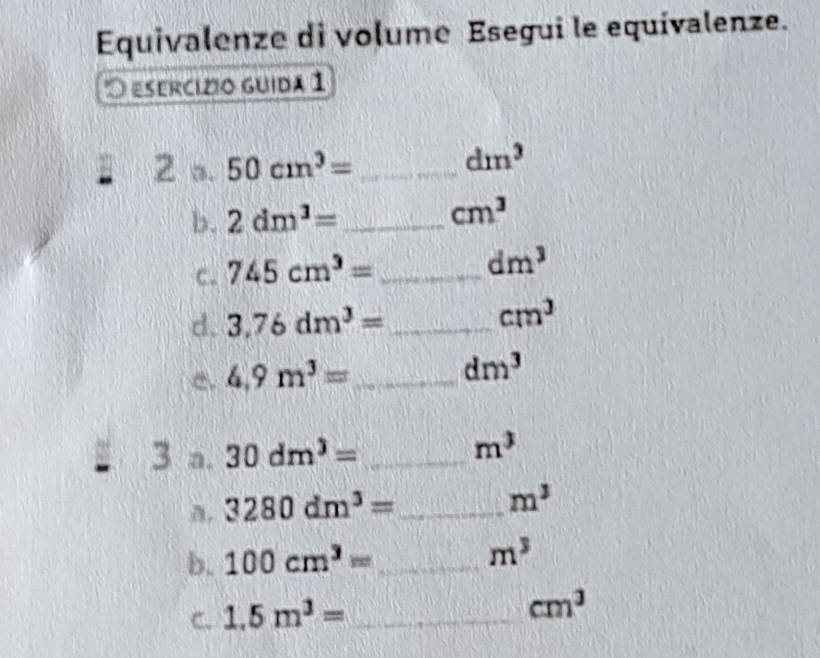 Equivalenze di volume Esegui le equivalenze. 
O esercízio guida 1 
2 a. 50cm^3= _
dm^3
b. 2dm^3= _ cm^3
C. 745cm^3= _
dm^3
d. 3.76dm^3= _
cm^3
e. 4.9m^3= _
dm^3
3 a. 30dm^3= _
m^3
a. 3280dm^3= _
m^3
b. 100cm^3= _  m^3
C. 1.5m^3= _
cm^3