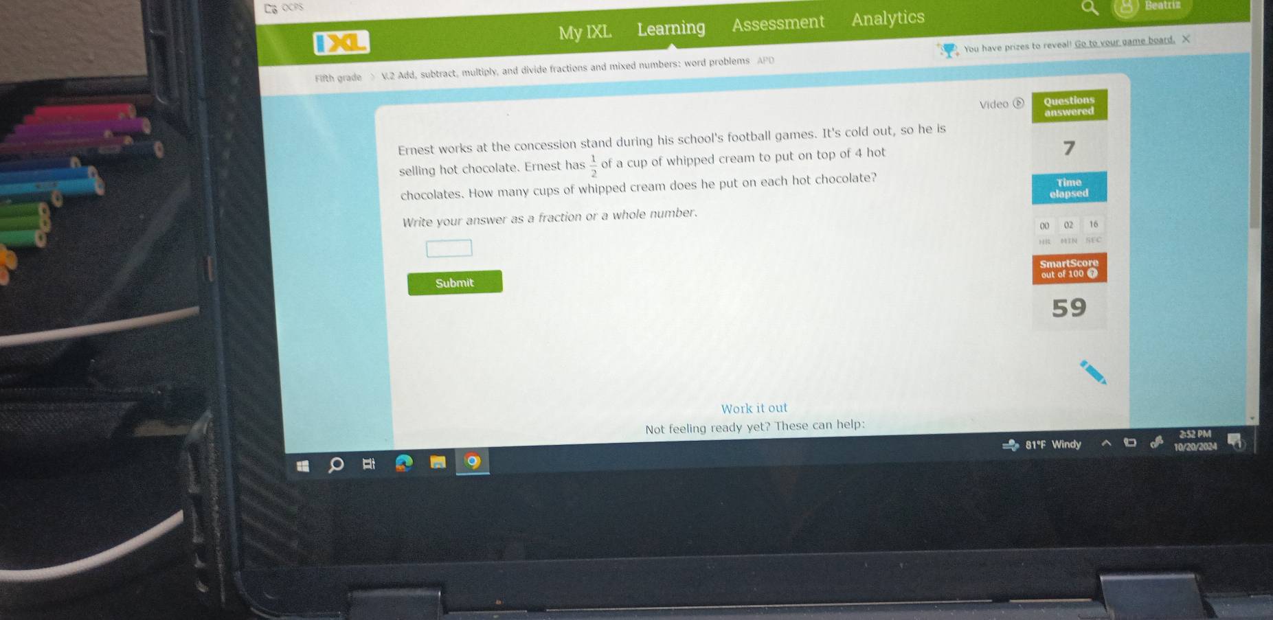 DG ocps 
1L My IXL Learning Assessment Analytics 
Fifth grade > V.2 Add, subtract, multiply, and divide fractions and mixed numbers: word problems APD You have prizes to reveal! Go to your game board. X 
Video ⑥ Questions 
Ernest works at the concession stand during his school's football games. It's cold out, so he is answered 
selling hot chocolate. Ernest has  1/2  of a cup of whipped cream to put on top of 4 hot
7
chocolates. How many cups of whipped cream does he put on each hot chocolate? Time 
Write your answer as a fraction or a whole number. elapsed
16
out of 100 @ 
Submit
59
Work it out 
Not feeling ready yet? These can help:
81°F Windy