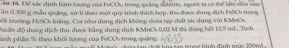 Để xác định hàm lượng của FeCO₃, trong quặng siderite, người ta có thể làm như său: 
Cần 0,300 g mẫu quặng, xử lí theo một quy trình thích hợp, thu được dung dịch FeSO₄ trong 
tổi trường H₂SO₄ loãng. Coi như dung dịch không chứa tạp chất tác dụng với KMnO₄. 
đuấn độ dung dịch thu được bằng dung dịch KMnO₄ 0,02 M thì dùng hết 12,5 mL. Tính 
ành phần % theo khối lượng của FeCO₃ trong quặng. 
ar's , chứa tan chất hòa tan trong hình định mức 250mL