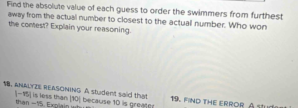 Find the absolute value of each guess to order the swimmers from furthest 
away from the actual number to closest to the actual number. Who won 
the contest? Explain your reasoning. 
18. ANALYZE REASONING A student said that 9. FIND THE ERROR A Stu 
a
|-15| is less than |10 | because 10 is greater 
than -15. Explain w