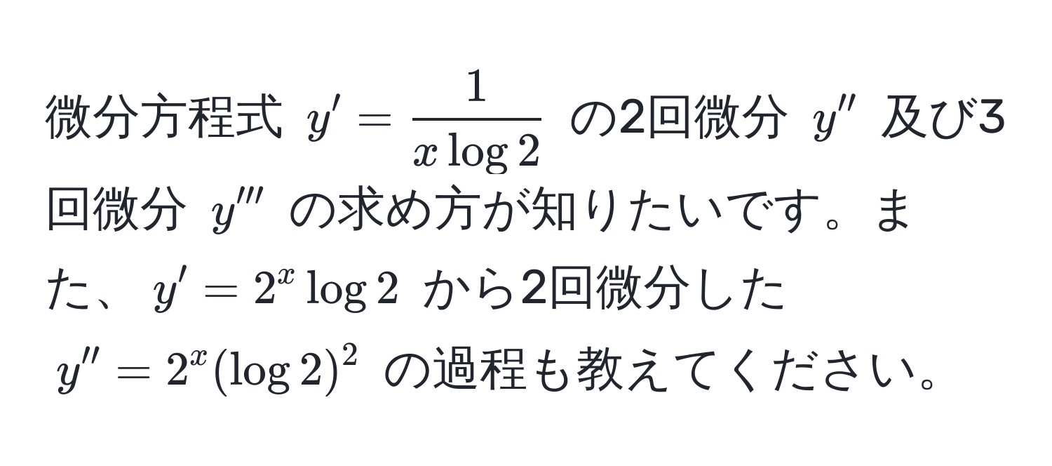 微分方程式 $y' =  1/x log 2 $ の2回微分 $y''$ 及び3回微分 $y'''$ の求め方が知りたいです。また、$y' = 2^x log 2$ から2回微分した $y'' = 2^x (log 2)^2$ の過程も教えてください。