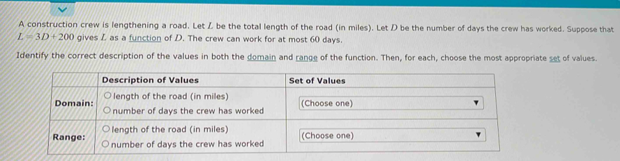 A construction crew is lengthening a road. Let Z be the total length of the road (in miles). Let D be the number of days the crew has worked. Suppose that
L=3D+200 gives L as a function of D. The crew can work for at most 60 days. 
Identify the correct description of the values in both the domain and range of the function. Then, for each, choose the most appropriate set of values.