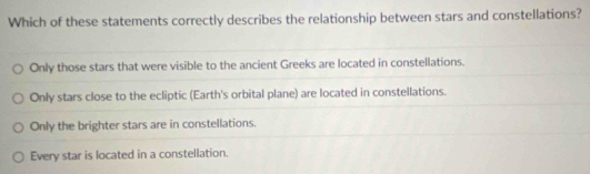 Which of these statements correctly describes the relationship between stars and constellations?
Only those stars that were visible to the ancient Greeks are located in constellations.
Only stars close to the ecliptic (Earth's orbital plane) are located in constellations.
Only the brighter stars are in constellations.
Every star is located in a constellation.