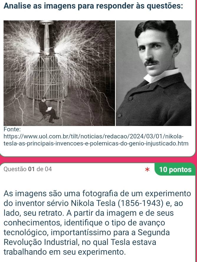 Analise as imagens para responder às questões: 
F 
https://www.uol.com.br/tilt/noticias/redacao/2024/03/01/nikola- 
tesla-as-principais-invencoes-e-polemicas-do-genio-injusticado.htm 
Questão 01 de 04 10 pontos 
As imagens são uma fotografia de um experimento 
do inventor sérvio Nikola Tesla (1856-1943) e, ao 
lado, seu retrato. A partir da imagem e de seus 
conhecimentos, identifique o tipo de avanço 
tecnológico, importantíssimo para a Segunda 
Revolução Industrial, no qual Tesla estava 
trabalhando em seu experimento.