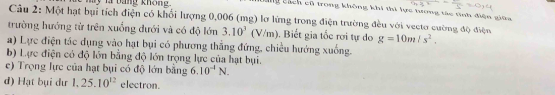 ay là bằng không. 
ng cách cũ trong không khí thì lực tương tác tĩnh điện giữa 
Câu 2: Một hạt bụi tích điện có khối lượng 0,006 (mg) lơ lừng trong điện trường đều với vectơ cường độ điện 
trường hướng từ trên xuống dưới và có độ lớn 3.10^3(V/m). Biết gia tốc rơi tự do g=10m/s^2. 
a) Lực điện tác dụng vào hạt bụi có phương thẳng đứng, chiều hướng xuống. 
b) Lực điện có độ lớn bằng độ lớn trọng lực của hạt bụi. 
c) Trọng lực của hạt bụi có độ lớn bằng 6.10^(-4)N. 
d) Hạt bụi dư 1, 25.10^(12) electron.