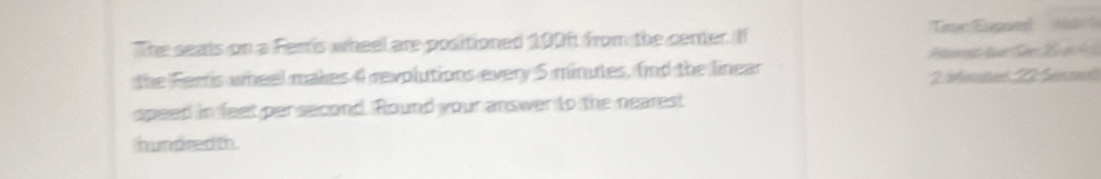 The seals on a Ferris wheel are positioned 100ft from the center. If Tme Eiged 
the Ferris wheel makes 4 revolutions every 5 minutes, find the linear 2 nus 2 ft
speed in feet per second. Round your answer to the nearest 
hundred th.