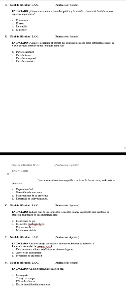 Nivel de dificultad: BAJC (Puntuación: 4 puntos)
ENUNCIADO: ¿Cómo se denomina a la unidad gráfica y de sentido, el cual está dividido en dos
a. El resumer
b. El texto
c. La oración
d. El párrafo
30. Nivel de dificultad: BAJO.  (Puntuación: 4 puntos)
ENUNCIADO: ¿Cómo se denomina al párrafo que contiene ideas que están entrelazadas entres sí.
y que, además, establecen una jerarquía entre ellas?
b. Párrafo formal
c. Párrafo conceptual
d. Párrafo asimétrico
Nivel de dificultad: RAJO (Puntuación: 4 puntos)
ENUNCIADO
31.
: Poner en consideración a un público un tema de forma clara y ordenada, se
denomina
a. Exposición Oral.
Narración sobre un tema.
c. Planteamiento de un problema.
d. Desarrollo de la investigación.
32. Nivel de dificultad: BAJO  Puntuación: 4 puntos)
ENUNCIADO: Indique cuál de los siguientes elementos es muy importante para mantener la
atención del público en una exposición oral
a. Mantenerse de pie.
b. Elementos paralingüísticos
c. Entonación de voz
d. Mantenerse visible
(Puntuación: 4 puntos)
ENUNCIADO: Una desventaja del acceso a internet en Ecuador es debido a: a.
Reduce la necesidad de presençialidad
b. Falta de acceso a líneas telefónicas en diversos lugares
c Acceso a la información
d. Problemas de privacidad
34. Nivel de dificultad: BAJO (Puntuación: 4 puntos)
ENUNCIADO: Un blog expone información con:
a. Más rapídez
b. Trabajo en equipo
c. Filtros de edítores
d. Eco de la publicación de noticias