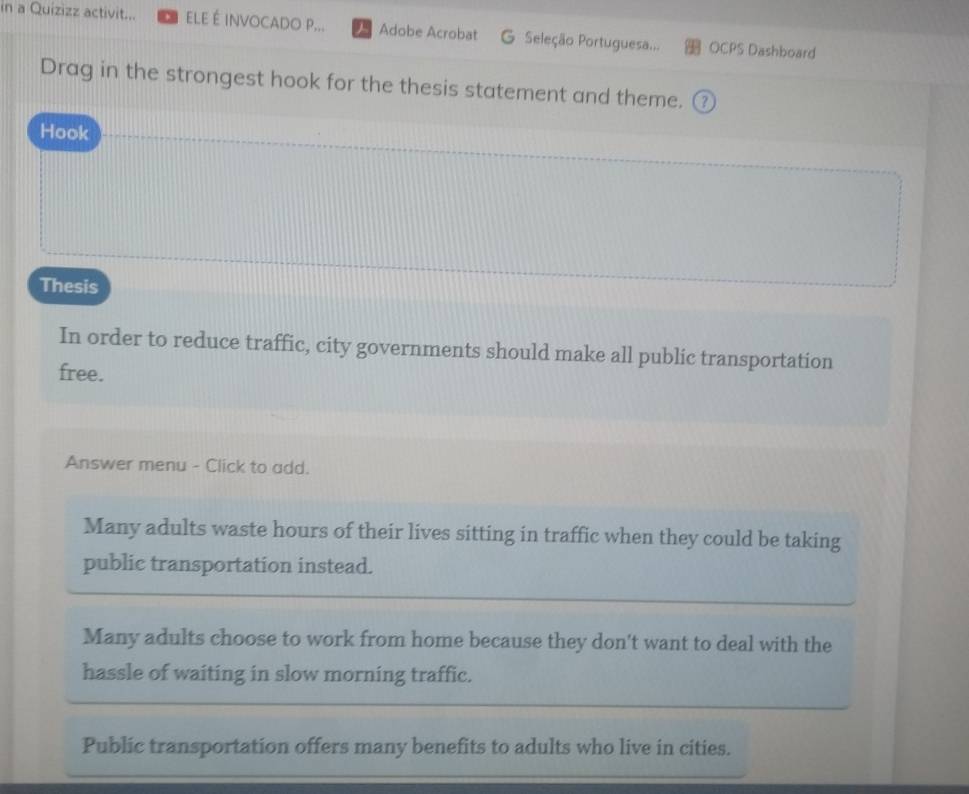 in a Quizizz activit... ELE É INVOCADO P... Adobe Acrobat G Seleção Portuguesa... OCPS Dashboard
Drag in the strongest hook for the thesis statement and theme. ③
Hook
Thesis
In order to reduce traffic, city governments should make all public transportation
free.
Answer menu - Click to add.
Many adults waste hours of their lives sitting in traffic when they could be taking
public transportation instead.
Many adults choose to work from home because they don't want to deal with the
hassle of waiting in slow morning traffic.
Public transportation offers many benefits to adults who live in cities.