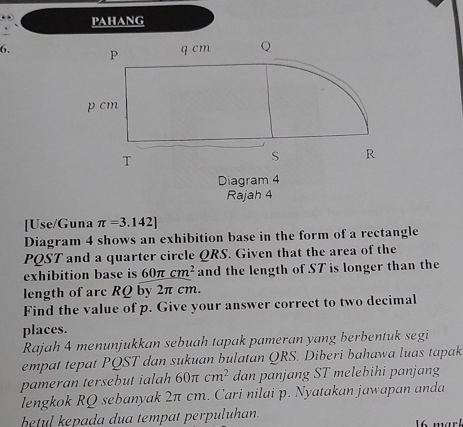 pahang 
6. 
Diagram 4 
Rajah 4 
[Use/Guna π =3.142]
Diagram 4 shows an exhibition base in the form of a rectangle
PQST and a quarter circle QRS. Given that the area of the 
exhibition base is 60π cm^2 and the length of ST is longer than the 
length of arc RQ by 2π cm. 
Find the value of p. Give your answer correct to two decimal 
places. 
Rajah 4 menunjukkan sebuah tapak pameran yang berbentuk segi 
empat tepat PQST dan sukuan bulatan QRS. Diberi bahawa luas tapak 
pameran tersebut ialah 60π cm^2 dan panjang ST melebihi panjang 
lengkok RQ sebanyak 2π cm. Cari nilai p. Nyatakan jawapan anda 
betul kepada dua tempat perpuluhan. 
6 mark