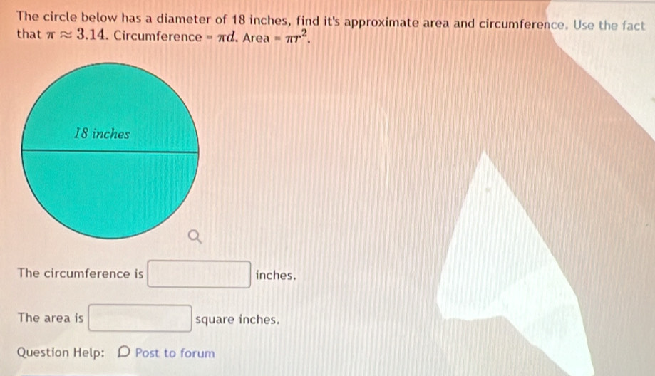 The circle below has a diameter of 18 inches, find it's approximate area and circumference. Use the fact 
that π approx 3.14. Circumference =π d □ Are a =π r^2. 
The circumference is □ inches. 
The area is □ square inches. 
Question Help: Post to forum