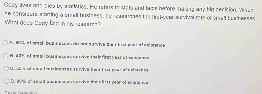 Cody lives and dies by statistics. He refers to stats and facts before making any big decision. When
he considers starting a small business, he researches the first-year survival rate of small businesses.
What does Cody nd in his research?
A. 80% of small businesses do not survive their first year of existence
B. 40% of small businesses survive their first year of existence
C. 35% of small businesses survive their first year of existence
D. 80% of small businesses survive their first year of existence
Recat Selection