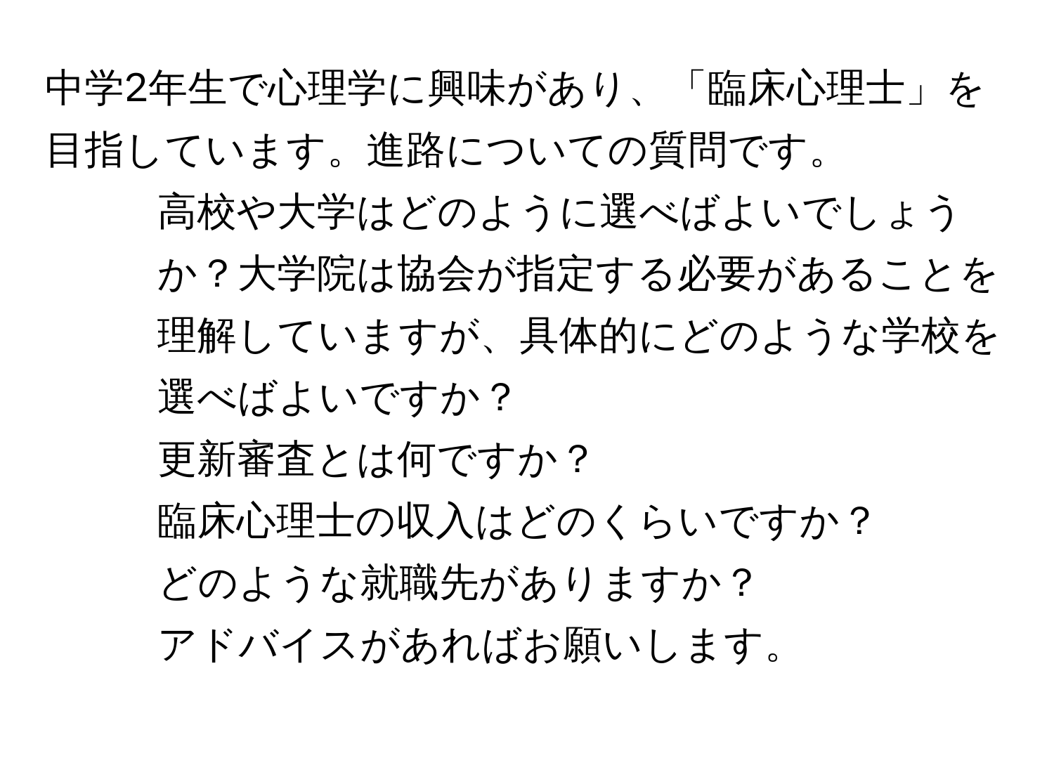 中学2年生で心理学に興味があり、「臨床心理士」を目指しています。進路についての質問です。  
1. 高校や大学はどのように選べばよいでしょうか？大学院は協会が指定する必要があることを理解していますが、具体的にどのような学校を選べばよいですか？  
2. 更新審査とは何ですか？  
3. 臨床心理士の収入はどのくらいですか？  
4. どのような就職先がありますか？  
アドバイスがあればお願いします。