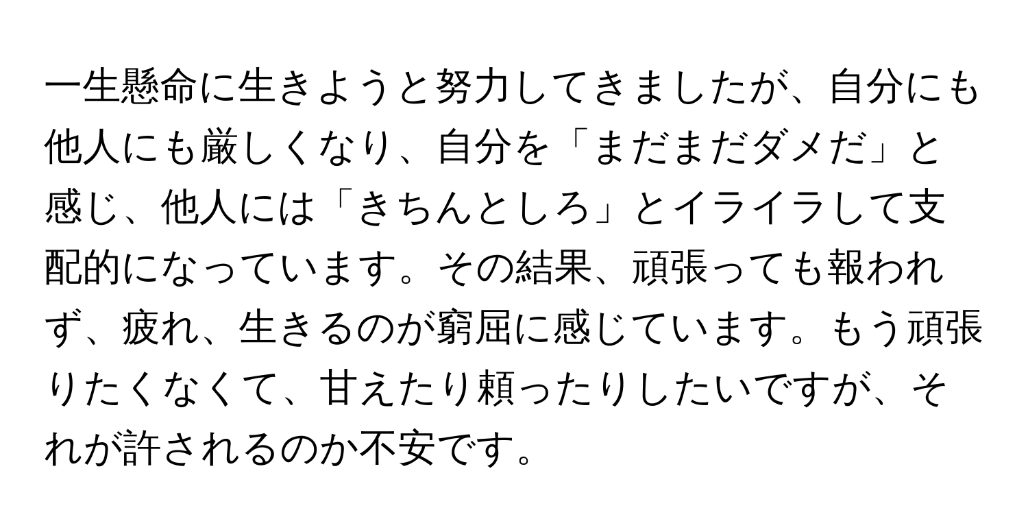 一生懸命に生きようと努力してきましたが、自分にも他人にも厳しくなり、自分を「まだまだダメだ」と感じ、他人には「きちんとしろ」とイライラして支配的になっています。その結果、頑張っても報われず、疲れ、生きるのが窮屈に感じています。もう頑張りたくなくて、甘えたり頼ったりしたいですが、それが許されるのか不安です。