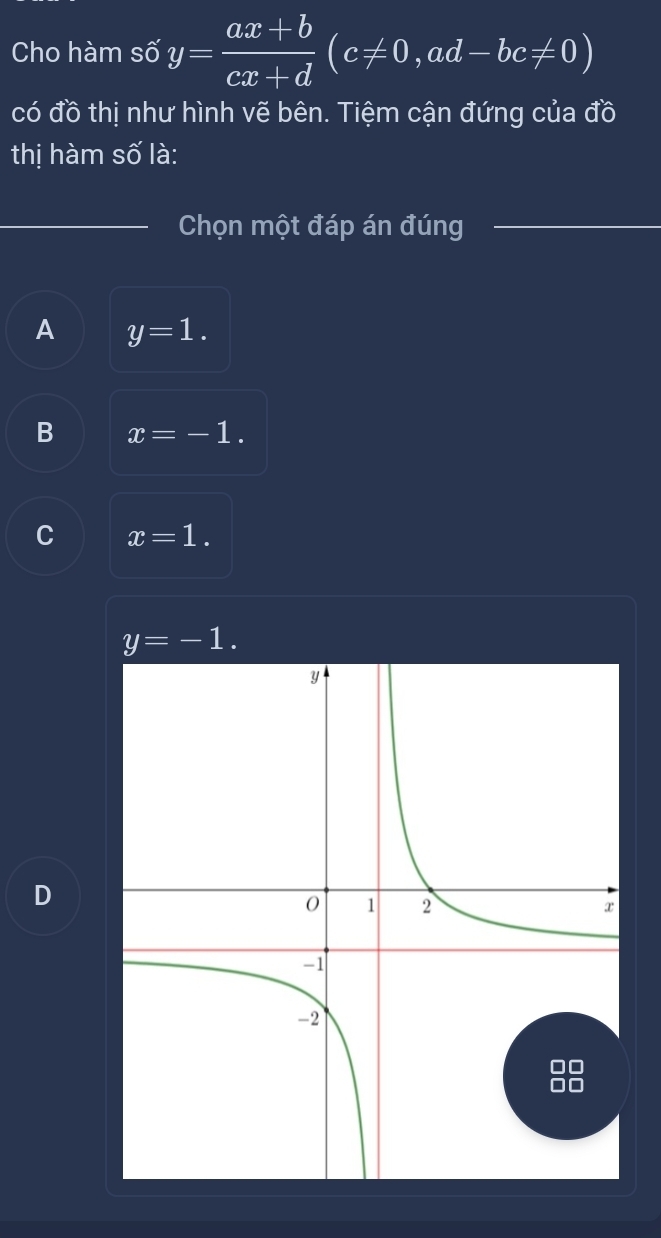 Cho hàm số y= (ax+b)/cx+d (c!= 0, ad-bc!= 0)
có đồ thị như hình vẽ bên. Tiệm cận đứng của đồ
thị hàm số là:
Chọn một đáp án đúng
A y=1.
B x=-1.
C x=1.
y=-1.
D