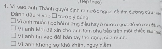 (Tep theo)
1. Vì sao anh Thành quyết định ra nước ngoài để tìm đường cứu nư
Đánh dấu √ vào Á trước ý đúng:
Vì anh muốn học hỏi những điều hay ở nước ngoài đề về cứu dân m
Vì anh Mai đã xin cho anh làm phụ bếp trên một chiếc tàu thu
Vì anh tin vào đôi bàn tay lao động của mình.
Vì anh không sợ khó khăn, nguy hiểm.