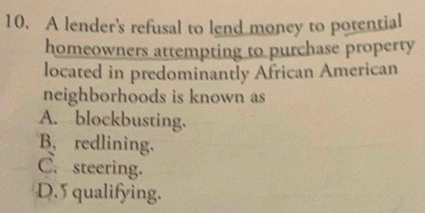 A lender's refusal to lend money to potential
homeowners attempting to purchase property
located in predominantly African American
neighborhoods is known as
A. blockbusting.
B, redlining.
C. steering.
D. 5 qualifying.