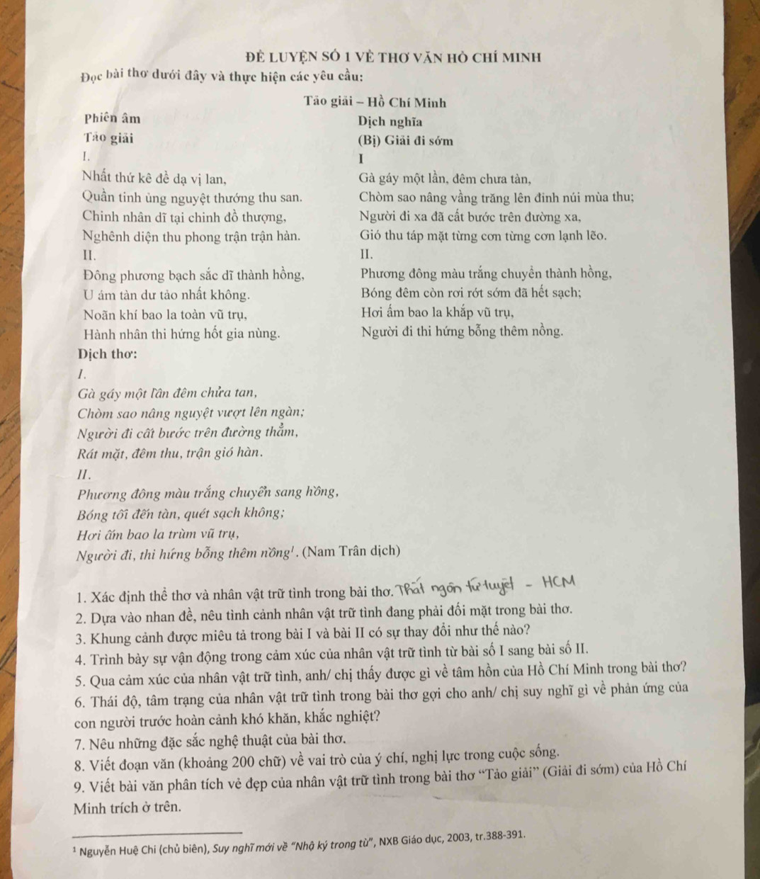 để LUYệN sỏ 1 về thơ văn hò chí minh
Đọc bài thơ dưới đây và thực hiện các yêu cầu:
Tão giải - Hồ Chí Minh
Phiên âm Dịch nghĩa
Tão giải (Bị) Giải đi sớm
I.
I
Nhất thứ kê đề dạ vị lan, Gà gáy một lần, đêm chưa tàn,
Quần tinh ủng nguyệt thướng thu san. Chòm sao nâng vầng trăng lên đinh núi mùa thu;
Chinh nhân dĩ tại chinh đồ thượng, Người đi xa đã cất bước trên đường xa,
Nghênh diện thu phong trận trận hàn. Gió thu táp mặt từng cơn từng cơn lạnh lẽo.
II. II.
Đông phương bạch sắc dĩ thành hồng,  Phương đông màu trắng chuyền thành hồng,
U ám tàn dư tảo nhất không. Bóng đêm còn rơi rớt sớm đã hết sạch;
Noãn khí bao la toàn vũ trụ, Hơi ấm bao la khắp vũ trụ,
Hành nhân thi hứng hốt gia nùng. Người đi thi hứng bỗng thêm nồng.
Dịch thơ:
I.
Gà gáy một lần đêm chửa tan,
Chòm sao nâng nguyệt vượt lên ngàn;
Người đi cất bước trên đường thẳm,
Rát mặt, đêm thu, trận gió hàn.
II.
Phương đông màu trắng chuyển sang hồng,
Bóng tối đến tàn, quét sạch không;
Hơi ấm bao la trùm vũ trụ,
Người đi, thi hứng bỗng thêm nồng'. (Nam Trân dịch)
1. Xác định thể thơ và nhân vật trữ tình trong bài thơ.
2. Dựa vào nhan đề, nêu tình cảnh nhân vật trữ tình đang phải đối mặt trong bài thơ.
3. Khung cảnh được miêu tả trong bài I và bài II có sự thay đổi như thế nào?
4. Trình bày sự vận động trong cảm xúc của nhân vật trữ tình từ bài số I sang bài số II.
5. Qua cảm xúc của nhân vật trữ tình, anh/ chị thấy được gì về tâm hồn của Hồ Chí Minh trong bài thơ?
6. Thái độ, tâm trạng của nhân vật trữ tình trong bài thơ gợi cho anh/ chị suy nghĩ gì về phản ứng của
con người trước hoàn cảnh khó khăn, khắc nghiệt?
7. Nêu những đặc sắc nghệ thuật của bài thơ.
8. Viết đoạn văn (khoảng 200 chữ) về vai trò của ý chí, nghị lực trong cuộc sống.
9. Viết bài văn phân tích vẻ đẹp của nhân vật trữ tình trong bài thơ “Tảo giải” (Giải đi sớm) của Hồ Chí
Minh trích ở trên.
_
¹ Nguyễn Huệ Chi (chủ biên), Suy nghĩ mới về “Nhậ ký trong từ”, NXB Giáo dục, 2003, tr.388-391.