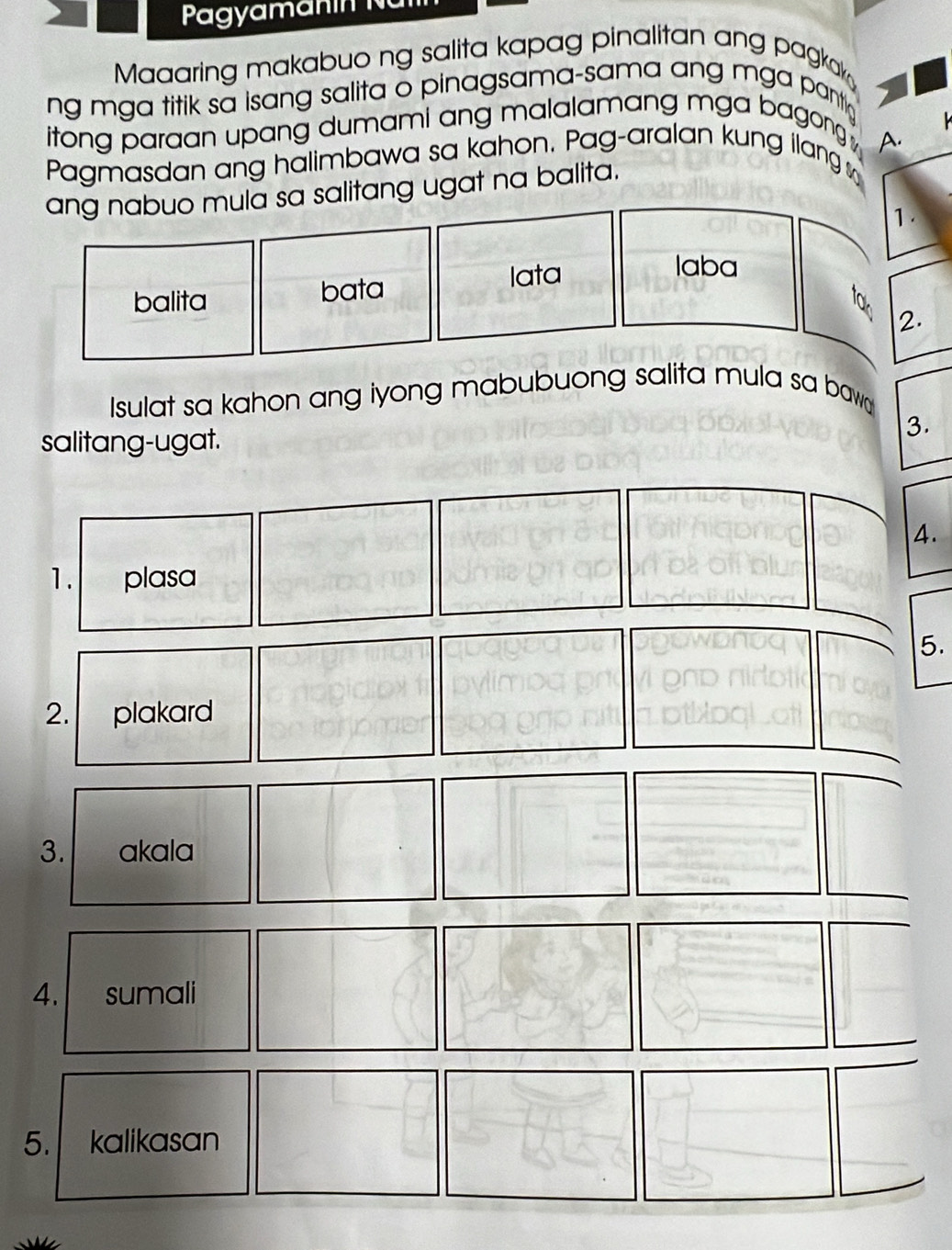 Maaaring makabuo ng salita kapag pinalitan ang pagkak 
ng mga titik sa isang salita o pinagsama-sama ang mga pantio 
itong paraan upang dumami ang malalamang mga bagong k 
Pagmasdan ang halimbawa sa kahon, Pag-aralan kung ilang A. 
ang nabuo mula sa salitang ugat na balita. 
1. 
laba 
balita bata 
lata 
to 
2. 
Isulat sa kahon ang iyong mabubuong salita mula sa baw 
salitang-ugat. 
3. 
4. 
1. plasa 
5. 
2. plakard 
3. akala 
4. sumali 
5. kalikasan