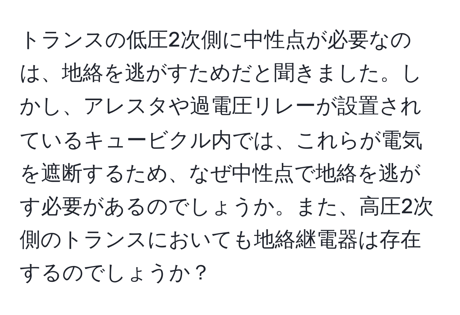 トランスの低圧2次側に中性点が必要なのは、地絡を逃がすためだと聞きました。しかし、アレスタや過電圧リレーが設置されているキュービクル内では、これらが電気を遮断するため、なぜ中性点で地絡を逃がす必要があるのでしょうか。また、高圧2次側のトランスにおいても地絡継電器は存在するのでしょうか？