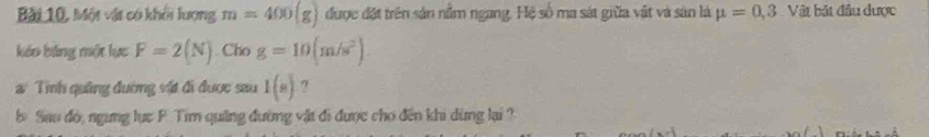 Bài 10, Một vật có khổi lượng m=400(g) được đặt trên sản nằm ngang. Hệ số ma sát giữa vật và sản là mu =0,3 Vật bắt đầu được 
káo bảng một lực F=2(N). Cho g=10(m/s^2). 
a Tình quảng đường vật đi được sau 1(s) ? 
b Sau đó, ngưng lực F Tim quảng đường vật đi được cho đến khi dừng lại ?
