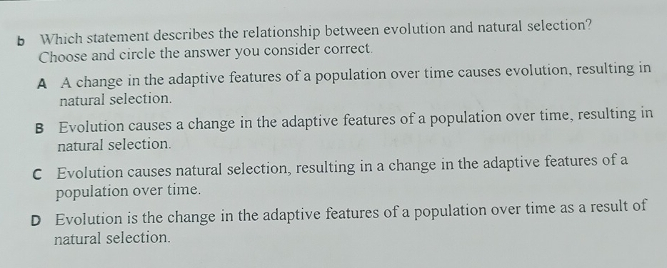 Which statement describes the relationship between evolution and natural selection?
Choose and circle the answer you consider correct.
A A change in the adaptive features of a population over time causes evolution, resulting in
natural selection.
B Evolution causes a change in the adaptive features of a population over time, resulting in
natural selection.
C Evolution causes natural selection, resulting in a change in the adaptive features of a
population over time.
D Evolution is the change in the adaptive features of a population over time as a result of
natural selection.