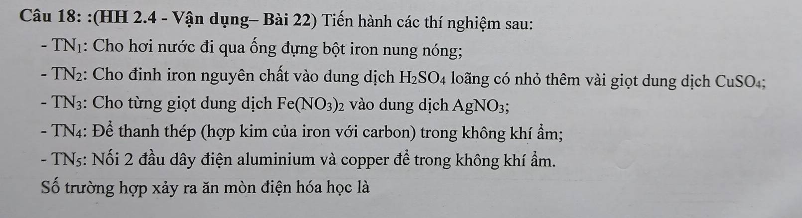 (HH 2.4 - Vận dụng- Bài 22) Tiến hành các thí nghiệm sau: 
- TN1: Cho hơi nước đi qua ống đựng bột iron nung nóng;
-TN_2 :: Cho đinh iron nguyên chất vào dung dịch H_2SO_4 loãng có nhỏ thêm vài giọt dung dịch CuSO₄; 
- TN_3 :: Cho từng giọt dung dịch Fe(NO_3)_2 vào dung dịch AgNO_3; 
- TN4: Để thanh thép (hợp kim của iron với carbon) trong không khí ẩm; 
- TNs: Nối 2 đầu dây điện aluminium và copper để trong không khí ẩm. 
Số trường hợp xảy ra ăn mòn điện hóa học là