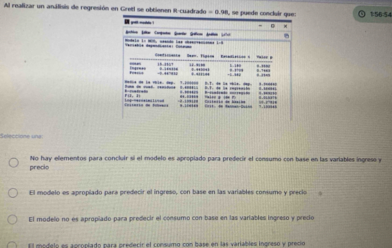 Al realizar un análisis de regresión en Gretl se obtienen R-cuadrado =0.98
1:56:54
Seleccione una:
No hay elementos para concluir si el modelo es apropiado para predecir el consumo con base en las variables ingreso y
precio
El modelo es apropiado para predecir el ingreso, con base en las variables consumo y precio
El modelo no es apropiado para predecir el consumo con base en las variables ingreso y precio
El modelo es apropiado para predecir el consumo con base en las variables ingreso y precio