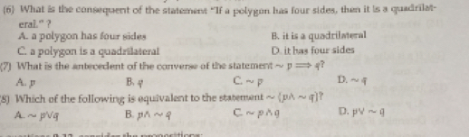 6 What is the consequent of the statement “If a polygon has four sides, then it is a quadrilat-
eral' ?
A. a polygon has four sides B. it is a quadrilateral
C. a polygon is a quadrilateral D. it has four sides
(7) What is the antecedent of the converse of the statement sim pRightarrow q ?
A. p B. φ C. sim p D. sim q
(8) Which of the following is equivalent to the statement sim (pwedge sim q)
A. sim pvee q B. pwedge sim q Csim pwedge q D. pvee sim q