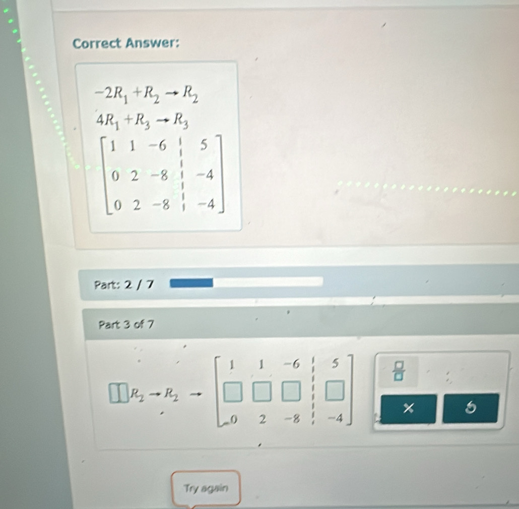 Correct Answer:
-2R_1+R_2to R_2
4R_1+R_3to R_3
beginbmatrix 1&1&-6&|&5 0&2&-8&|&-4 0&2&-8&|&-4endbmatrix
Part: 2 / 7 
Part 3 of 7
□ k_2to to beginbmatrix 1=1=beginbmatrix 1&1&-6&1&5 □ &□ &□ &□  0&2&-8&1&-4endbmatrix x 
Try again