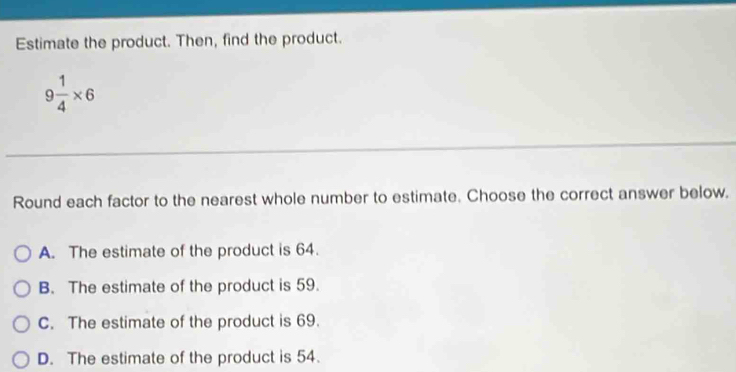 Estimate the product. Then, find the product.
9 1/4 * 6
Round each factor to the nearest whole number to estimate. Choose the correct answer below.
A. The estimate of the product is 64.
B. The estimate of the product is 59.
C. The estimate of the product is 69.
D. The estimate of the product is 54.