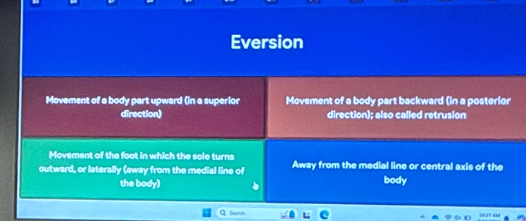 Eversion
Movement of a body part upward (in a superior Movement of a body part backward (in a posterior
direction) direction); also called retrusion
Movement of the foot in which the sole turns
outward, or laterally (away from the medial line of Away from the medial line or central axis of the
the body) body
Search