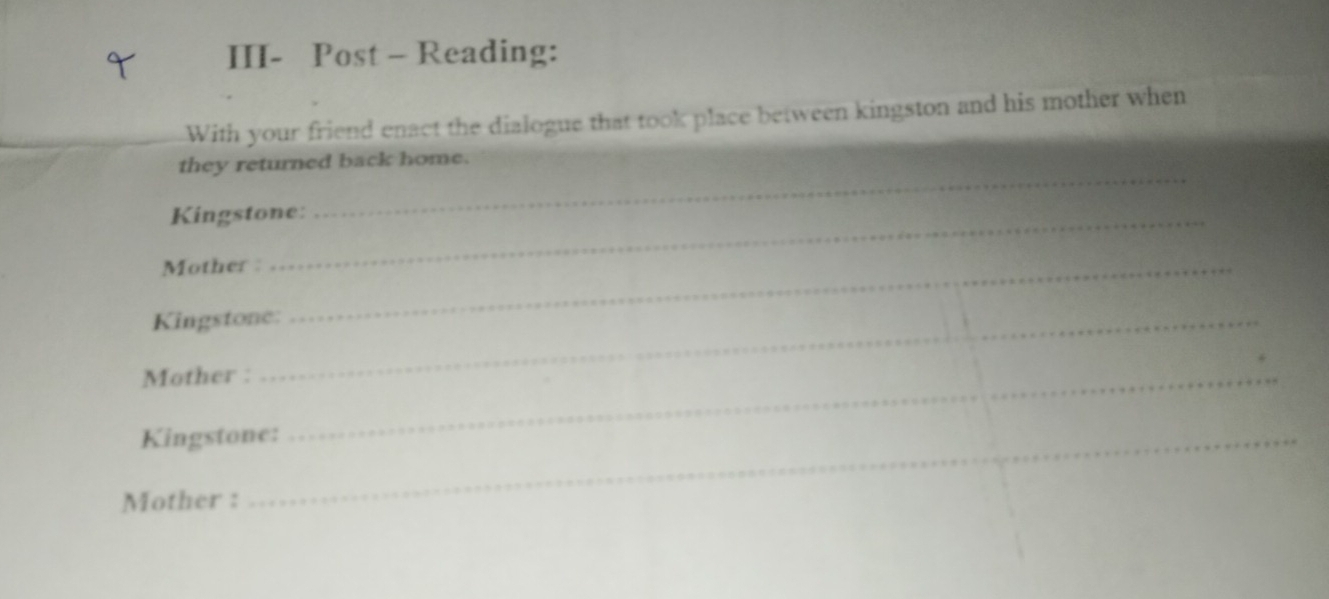 III- Post - Reading: 
With your friend enact the dialogue that took place between kingston and his mother when 
_ 
they returned back home. 
Kingstone: 
Mother :_ 
Kingstone: 
Mother :_ 
Kingstone: 
Mother :