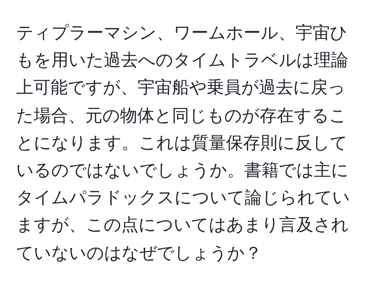 ティプラーマシン、ワームホール、宇宙ひもを用いた過去へのタイムトラベルは理論上可能ですが、宇宙船や乗員が過去に戻った場合、元の物体と同じものが存在することになります。これは質量保存則に反しているのではないでしょうか。書籍では主にタイムパラドックスについて論じられていますが、この点についてはあまり言及されていないのはなぜでしょうか？