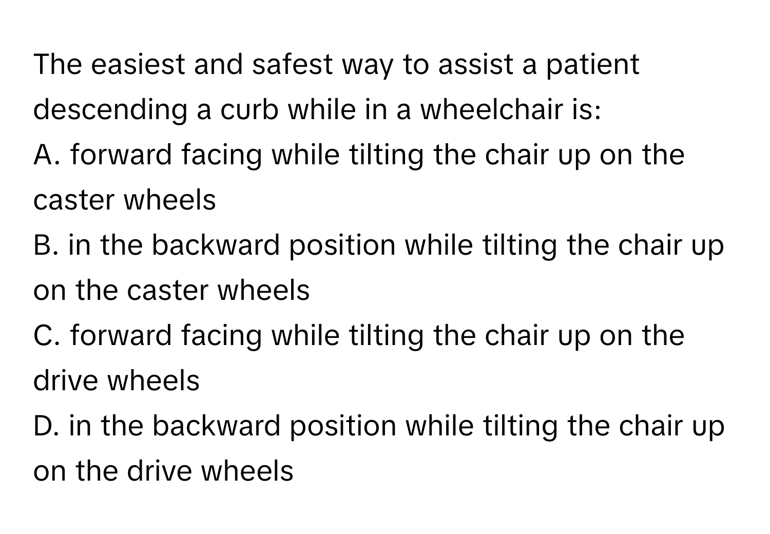 The easiest and safest way to assist a patient descending a curb while in a wheelchair is:

A. forward facing while tilting the chair up on the caster wheels
B. in the backward position while tilting the chair up on the caster wheels
C. forward facing while tilting the chair up on the drive wheels
D. in the backward position while tilting the chair up on the drive wheels