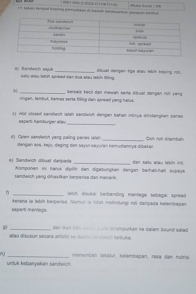 NÖ. KÖD I561-005-2:2022-C11/KT (1/4) Muka Surat : 5/6 
11. Isikan tempat kosong pernyataan di bawah berdasarkan jawapan berikut. 
a) Sandwich sejuk _dibuat dengan tiga atau lebih keping roti, 
satu atau lebih spread dan dua atau lebih filling. 
b) _bersaiz kecil dan mewah serta dibuat dengan roti yang 
ringan, lembut, kemas serta filling dan spread yang halus. 
c) Hot closed sandiwch ialah sandwich dengan bahan intinya dihidangkan panas 
seperti hamburger atau_ 
. 
d) Open sandwich yang paling panas ialah _. Doh roti ditambah 
dengan sos, keju, daging dan sayur-sayuran kemudiannya dibakar. 
e) Sandwich dibuat daripada _dan satu atau lebih inti. 
Komponen ini harus dipilih dan digabungkan dengan berhati-hati supaya 
sandwich yang dihasilkan berperisa dan menarik. 
f) _lebih disukai berbanding mentega sebagai spread 
kerana ia lebih berperisa. Namun ia tidak melindungi roti daripada kelembapan 
seperti mentega. 
g) _dan ikan bills kamagi ala dicampurkan ke dalam bound salad . 
atau disusun secara artistik ke dalam sandwich terbuka. 
h) _menambah tekstur, kelembapan, rasa dan nutrisi 
untuk kebanyakan sandwich.