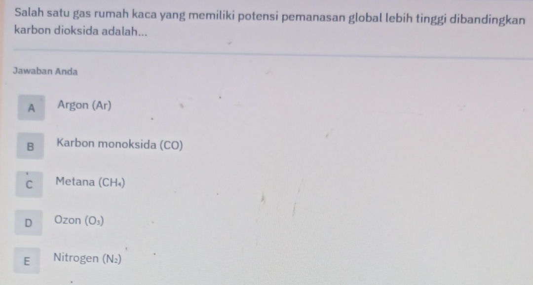 Salah satu gas rumah kaca yang memiliki potensi pemanasan global lebih tinggi dibandingkan
karbon dioksida adalah...
Jawaban Anda
A Argon (Ar)
B Karbon monoksida (CO)
C Metana (CH₄)
D Ozon(O_3)
E Nitrogen (N V