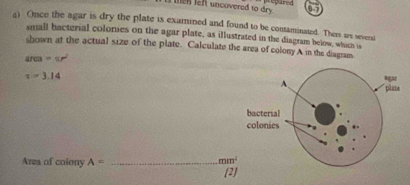 prepared 
then left uncovered to dry. 0 7 
a) Once the agar is dry the plate is examined and found to be contaminated. There are several 
small bacterial colonies on the agar plate, as illustrated in the diagram below, which is 
shown at the actual size of the plate. Calculate the area of colony A in the diagram 
an a =π r^2
x=3.14
Area of colony A= _  mm^2
[2]