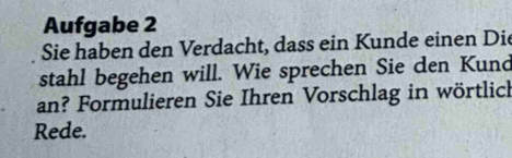 Aufgabe 2 
Sie haben den Verdacht, dass ein Kunde einen Die 
stahl begehen will. Wie sprechen Sie den Kund 
an? Formulieren Sie Ihren Vorschlag in wörtlich 
Rede.