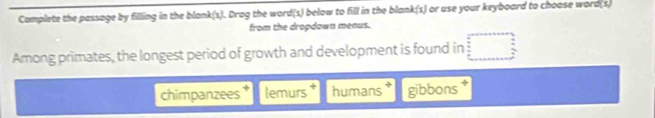 Camplete the passage by filling in the blank(s). Drag the word(s) below to fill in the blank(s) or use your keyboard to choose word(s)
from the dropdawn meaus.
Among primates, the longest period of growth and development is found in
chimpanzees lemurs humans gibbons