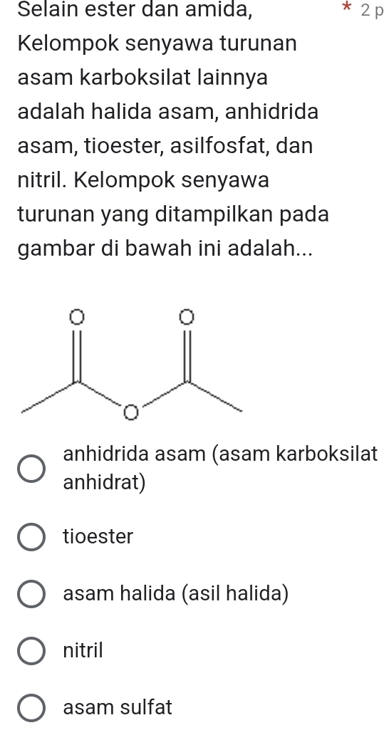 Selain ester dan amida, 2p
Kelompok senyawa turunan
asam karboksilat lainnya
adalah halida asam, anhidrida
asam, tioester, asilfosfat, dan
nitril. Kelompok senyawa
turunan yang ditampilkan pada
gambar di bawah ini adalah...
anhidrida asam (asam karboksilat
anhidrat)
tioester
asam halida (asil halida)
nitril
asam sulfat