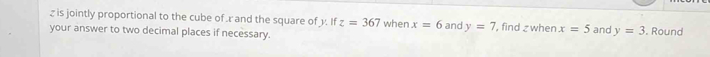 z is jointly proportional to the cube of rand the square of y. If z=367 when x=6 and y=7 , find z when x=5 and y=3
your answer to two decimal places if necessary. . Round