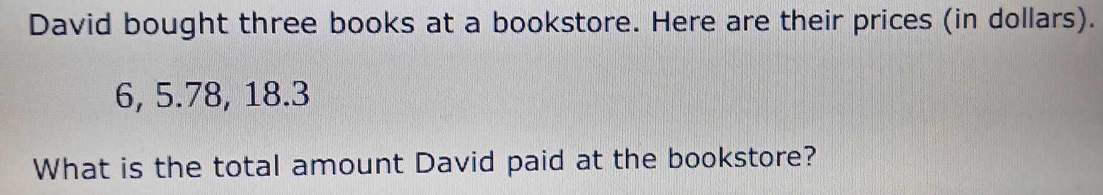 David bought three books at a bookstore. Here are their prices (in dollars).
6, 5.78, 18.3
What is the total amount David paid at the bookstore?