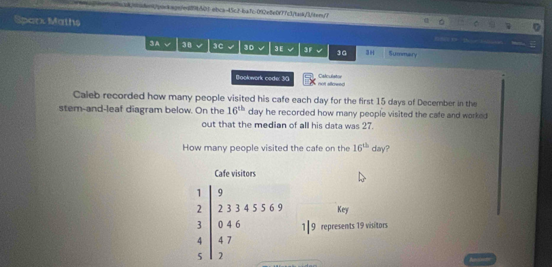 ba/oaaen/pockagn/ed89b503-obca-45c2-ba7c-092e8e0f77c3/task/3/item/7 
Sparx Maths 3：te Eabaan
3 A 38 3C 3 D 3E 3 F 3H Summary
3 G 
Bookwork code: 3G Calculator 
not allowed 
Caleb recorded how many people visited his cafe each day for the first 15 days of December in the 
stem-and-leaf diagram below. On the 16^(th) day he recorded how many people visited the cafe and worked 
out that the median of all his data was 27. 
How many people visited the cafe on the 16^(th)d a ? 
Cafe visitors
1 9
2 2 3 3 4 5 5 6 9 Key
3 0 4 6 1 | 9 represents 19 visitors
4 4 7
5 2