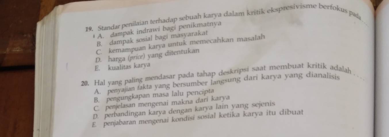 Standar penilaian terhadap sebuah karya dalam kritik ekspresivisme berfokus pada
A. dampak indrawi bagi penikmatnya
B. dampak sosial bagi masyarakat
C. kemampuan karya untuk memecahkan masalah
D. harga (price) yang ditentukan
E. kualitas karya
20. Hal yang paling mendasar pada tahap deskripsi saat membuat kritik adalah
A. penyajian fakta yang bersumber langsung dari karya yang dianalisis
B. pengungkapan masa lalu pencipta
C. penjelasan mengenai makna dari karya
D. perbandingan karya dengan karya lain yang sejenis
E. penjabaran mengenai kondisi sosial ketika karya itu dibuat